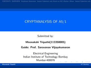 CONTENTS OVERVIEW Keystream Generation Instant Ciphertext only Attack on A5/1-Barkan ,Biham Instant Ciphertext only
CRYPTANALYSIS OF A5/1
Submitted by:
Meenakshi Tripathi(113350005)
Guide: Prof. Saravanan Vijayakumaran
Electrical Engineering
Indian Institute of Technology Bombay
Mumbai-400076
Meenakshi Tripathi IIT Bombay
 