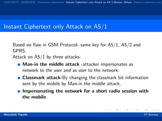 CONTENTS OVERVIEW Keystream Generation Instant Ciphertext only Attack on A5/1-Barkan ,Biham Instant Ciphertext only
Instant Ciphertext only Attack on A5/1
Based on ﬂaw in GSM Protocol- same key for A5/1, A5/2 and
GPRS.
Attack on A5/1 by three attacks-
Man-in the middle attack -attacker impersonates as
network to the user and as user to the network.
Classmark attack-By changing the classmark bit information
sent by the mobile by Man-in the middle attack.
Impersonating the network for a short radio session with
the mobile.
Meenakshi Tripathi IIT Bombay
 