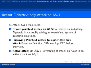 CONTENTS OVERVIEW Keystream Generation Instant Ciphertext only Attack on A5/1-Barkan ,Biham Instant Ciphertext only
Instant Ciphertext only Attack on A5/1
The Attack has 3 main steps-
1 Known plaintext attack on A5/2-to recover the initial key.
Algebraic in nature.By solving an overdeﬁned system of
quadratic equations.
2 Improving Plaintext attack to Cipher-text only
attack-Based on fact that GSM employs ECC before
encrytion.
3 Active attack on A5/1- Leveraging of attack on A5/2 to an
active attack on A5/1.
Meenakshi Tripathi IIT Bombay
 
