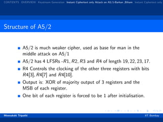 CONTENTS OVERVIEW Keystream Generation Instant Ciphertext only Attack on A5/1-Barkan ,Biham Instant Ciphertext only
Structure of A5/2
A5/2 is much weaker cipher, used as base for man in the
middle attack on A5/1
A5/2 has 4 LFSRs -R1, R2, R3 and R4 of length 19, 22, 23, 17.
R4 Controls the clocking of the other three registers with bits
R4[3], R4[7] and R4[10].
Output is: XOR of majority output of 3 registers and the
MSB of each register.
One bit of each register is forced to be 1 after initialisation.
Meenakshi Tripathi IIT Bombay
 