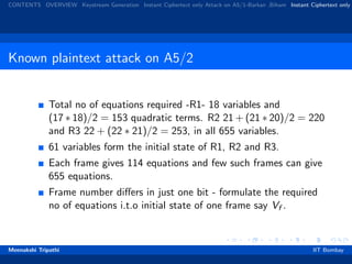 CONTENTS OVERVIEW Keystream Generation Instant Ciphertext only Attack on A5/1-Barkan ,Biham Instant Ciphertext only
Known plaintext attack on A5/2
Total no of equations required -R1- 18 variables and
(17 ∗ 18)/2 = 153 quadratic terms. R2 21 + (21 ∗ 20)/2 = 220
and R3 22 + (22 ∗ 21)/2 = 253, in all 655 variables.
61 variables form the initial state of R1, R2 and R3.
Each frame gives 114 equations and few such frames can give
655 equations.
Frame number diﬀers in just one bit - formulate the required
no of equations i.t.o initial state of one frame say Vf .
Meenakshi Tripathi IIT Bombay
 