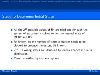 CONTENTS OVERVIEW Keystream Generation Instant Ciphertext only Attack on A5/1-Barkan ,Biham Instant Ciphertext only
Steps to Determine Initial State
All the 216 possible values of R4 are tried and for each the
system of equations is solved to get the internal state of
R1,R2 and R3.
R4 known, so the number of times a register needs to be
clocked to produce the output bit known.
216 − 1 wrong states are identiﬁed by inconsistencies in Gauss
elimination.
Result is veriﬁed by trial encryptions.
Meenakshi Tripathi IIT Bombay
 