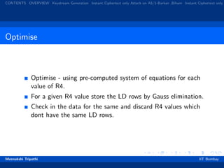 CONTENTS OVERVIEW Keystream Generation Instant Ciphertext only Attack on A5/1-Barkan ,Biham Instant Ciphertext only
Optimise
Optimise - using pre-computed system of equations for each
value of R4.
For a given R4 value store the LD rows by Gauss elimination.
Check in the data for the same and discard R4 values which
dont have the same LD rows.
Meenakshi Tripathi IIT Bombay
 