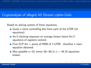 CONTENTS OVERVIEW Keystream Generation Instant Ciphertext only Attack on A5/1-Barkan ,Biham Instant Ciphertext only
Cryptanalysis of alleged A5 Stream cipher-Golic
Based on solving system of linear equations.
Guess n clock controlling bits from each of the LFSR (3n
equations)
4n/3 clocking sequence on average known hence 4n/3
equations of registers content.
First O/P bit = parity of MSB of 3 LFSR , therefore 1 more
equation obtained.
Max possible n=10, hence 30+40/3+1 = 44.33 equations
known.
Meenakshi Tripathi IIT Bombay
 