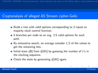 CONTENTS OVERVIEW Keystream Generation Instant Ciphertext only Attack on A5/1-Barkan ,Biham Instant Ciphertext only
Cryptanalysis of alleged A5 Stream cipher-Golic
Build a tree with valid options corresponding to 3 inputs to
majority clock control function.
5 branches per node so on avg. 2.5 valid options for each
path.
By exhaustive search, on average consider 1/2 of the values to
get the remaining bits .
Initial state s[0] from s[101] by guessing the number of 1’s in
the clocking sequence.
Check the state by generating s[101] again.
Meenakshi Tripathi IIT Bombay
 
