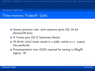 CONTENTS OVERVIEW Keystream Generation Instant Ciphertext only Attack on A5/1-Barkan ,Biham Instant Ciphertext only
Time-memory Tradeoﬀ -Golic
Time-memory Tradeoﬀ -Golic
Known plaintext case- each sequence gives 102, 64 bit
blocks(228 bits).
K frames give 102 K keystream blocks.
M 64-bit initial states stored in a table, sorted w.r.t. output
bits produced.
Precomputation time O(M) required for sorting is MlogM
approx. M
Meenakshi Tripathi IIT Bombay
 