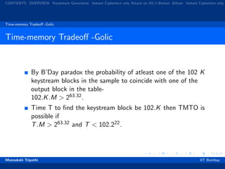 CONTENTS OVERVIEW Keystream Generation Instant Ciphertext only Attack on A5/1-Barkan ,Biham Instant Ciphertext only
Time-memory Tradeoﬀ -Golic
Time-memory Tradeoﬀ -Golic
By B’Day paradox the probability of atleast one of the 102 K
keystream blocks in the sample to coincide with one of the
output block in the table-
102.K.M > 263.32.
Time T to ﬁnd the keystream block be 102.K then TMTO is
possible if
T.M > 263.32 and T < 102.222.
Meenakshi Tripathi IIT Bombay
 