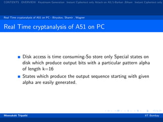 CONTENTS OVERVIEW Keystream Generation Instant Ciphertext only Attack on A5/1-Barkan ,Biham Instant Ciphertext only
Real Time cryptanalysis of A51 on PC - Biryukov, Shamir , Wagner
Real Time cryptanalysis of A51 on PC
Disk access is time consuming-So store only Special states on
disk which produce output bits with a particular pattern alpha
of length k=16
States which produce the output sequence starting with given
alpha are easily generated.
Meenakshi Tripathi IIT Bombay
 