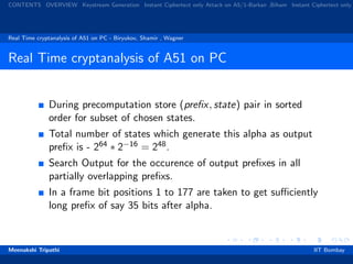 CONTENTS OVERVIEW Keystream Generation Instant Ciphertext only Attack on A5/1-Barkan ,Biham Instant Ciphertext only
Real Time cryptanalysis of A51 on PC - Biryukov, Shamir , Wagner
Real Time cryptanalysis of A51 on PC
During precomputation store (preﬁx, state) pair in sorted
order for subset of chosen states.
Total number of states which generate this alpha as output
preﬁx is - 264 ∗ 2−16 = 248.
Search Output for the occurence of output preﬁxes in all
partially overlapping preﬁxs.
In a frame bit positions 1 to 177 are taken to get suﬃciently
long preﬁx of say 35 bits after alpha.
Meenakshi Tripathi IIT Bombay
 