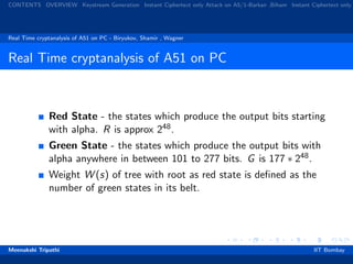 CONTENTS OVERVIEW Keystream Generation Instant Ciphertext only Attack on A5/1-Barkan ,Biham Instant Ciphertext only
Real Time cryptanalysis of A51 on PC - Biryukov, Shamir , Wagner
Real Time cryptanalysis of A51 on PC
Red State - the states which produce the output bits starting
with alpha. R is approx 248.
Green State - the states which produce the output bits with
alpha anywhere in between 101 to 277 bits. G is 177 ∗ 248.
Weight W (s) of tree with root as red state is deﬁned as the
number of green states in its belt.
Meenakshi Tripathi IIT Bombay
 