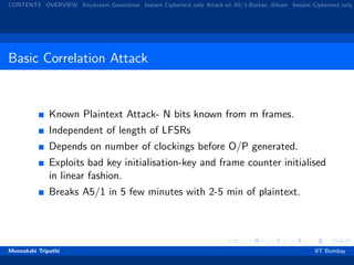 CONTENTS OVERVIEW Keystream Generation Instant Ciphertext only Attack on A5/1-Barkan ,Biham Instant Ciphertext only
Basic Correlation Attack
Known Plaintext Attack- N bits known from m frames.
Independent of length of LFSRs
Depends on number of clockings before O/P generated.
Exploits bad key initialisation-key and frame counter initialised
in linear fashion.
Breaks A5/1 in 5 few minutes with 2-5 min of plaintext.
Meenakshi Tripathi IIT Bombay
 