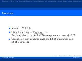 CONTENTS OVERVIEW Keystream Generation Instant Ciphertext only Attack on A5/1-Barkan ,Biham Instant Ciphertext only
Notation
ui
t = si
t + ¯f i
t , t ≥ 0.
P(s1
76 + s2
76 + s3
76 = Oj
(76,76,76,1)) =
P(assumption correct) ∗ 1 + P(assumption not correct) ∗ 1/2.
Generalising over m frames gives one bit of information one
bit of Information.
Meenakshi Tripathi IIT Bombay
 