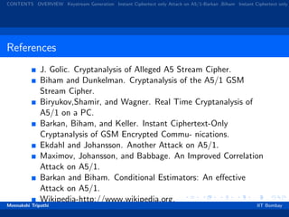 CONTENTS OVERVIEW Keystream Generation Instant Ciphertext only Attack on A5/1-Barkan ,Biham Instant Ciphertext only
References
J. Golic. Cryptanalysis of Alleged A5 Stream Cipher.
Biham and Dunkelman. Cryptanalysis of the A5/1 GSM
Stream Cipher.
Biryukov,Shamir, and Wagner. Real Time Cryptanalysis of
A5/1 on a PC.
Barkan, Biham, and Keller. Instant Ciphertext-Only
Cryptanalysis of GSM Encrypted Commu- nications.
Ekdahl and Johansson. Another Attack on A5/1.
Maximov, Johansson, and Babbage. An Improved Correlation
Attack on A5/1.
Barkan and Biham. Conditional Estimators: An eﬀective
Attack on A5/1.
Wikipedia-http://www.wikipedia.org.
Meenakshi Tripathi IIT Bombay
 