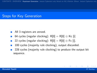 CONTENTS OVERVIEW Keystream Generation Instant Ciphertext only Attack on A5/1-Barkan ,Biham Instant Ciphertext only
Steps for Key Generation
All 3 registers are zeroed.
64 cycles (regular clocking): R[0] = R[0] ⊗ Kc [i]
22 cycles (regular clocking): R[0] = R[0] ⊗ Fc [i].
100 cycles (majority rule clocking), output discarded.
228 cycles (majority rule clocking) to produce the output bit
sequence.
Meenakshi Tripathi IIT Bombay
 