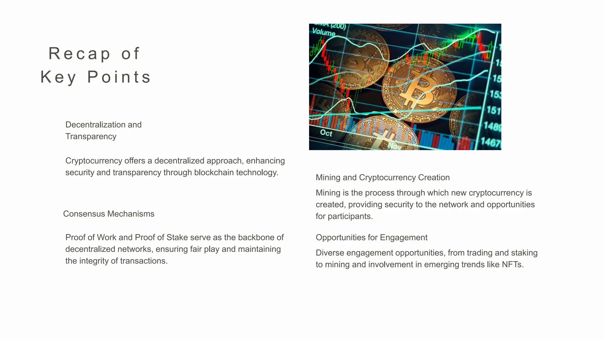 R e c a p o f
K e y P o i n t s
Proof of Work and Proof of Stake serve as the backbone of
decentralized networks, ensuring fair play and maintaining
the integrity of transactions.
Consensus Mechanisms
Mining is the process through which new cryptocurrency is
created, providing security to the network and opportunities
for participants.
Mining and Cryptocurrency Creation
Diverse engagement opportunities, from trading and staking
to mining and involvement in emerging trends like NFTs.
Opportunities for Engagement
Cryptocurrency offers a decentralized approach, enhancing
security and transparency through blockchain technology.
Decentralization and
Transparency
 