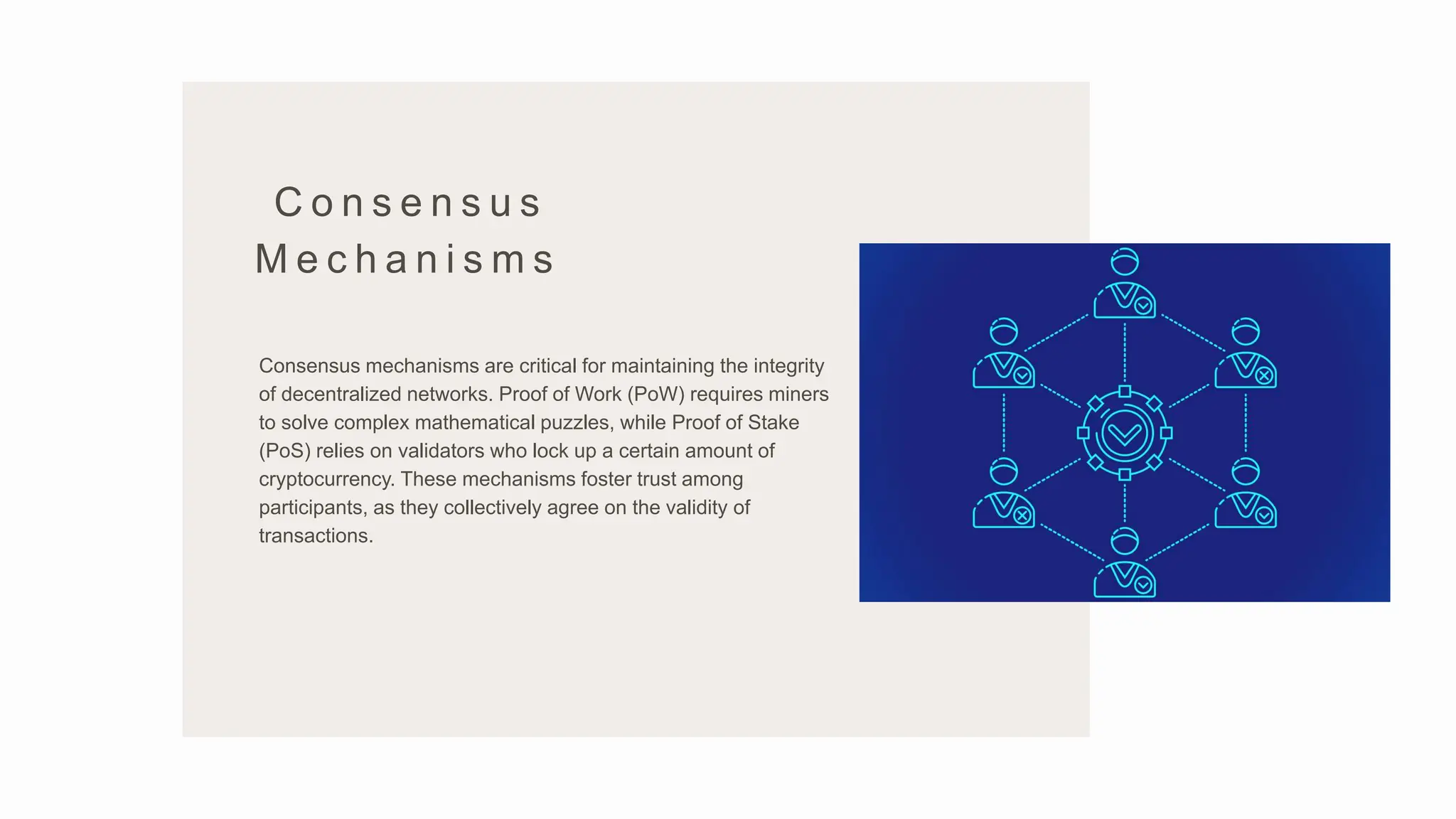C o n s e n s u s
M e c h a n i s m s
Consensus mechanisms are critical for maintaining the integrity
of decentralized networks. Proof of Work (PoW) requires miners
to solve complex mathematical puzzles, while Proof of Stake
(PoS) relies on validators who lock up a certain amount of
cryptocurrency. These mechanisms foster trust among
participants, as they collectively agree on the validity of
transactions.
 