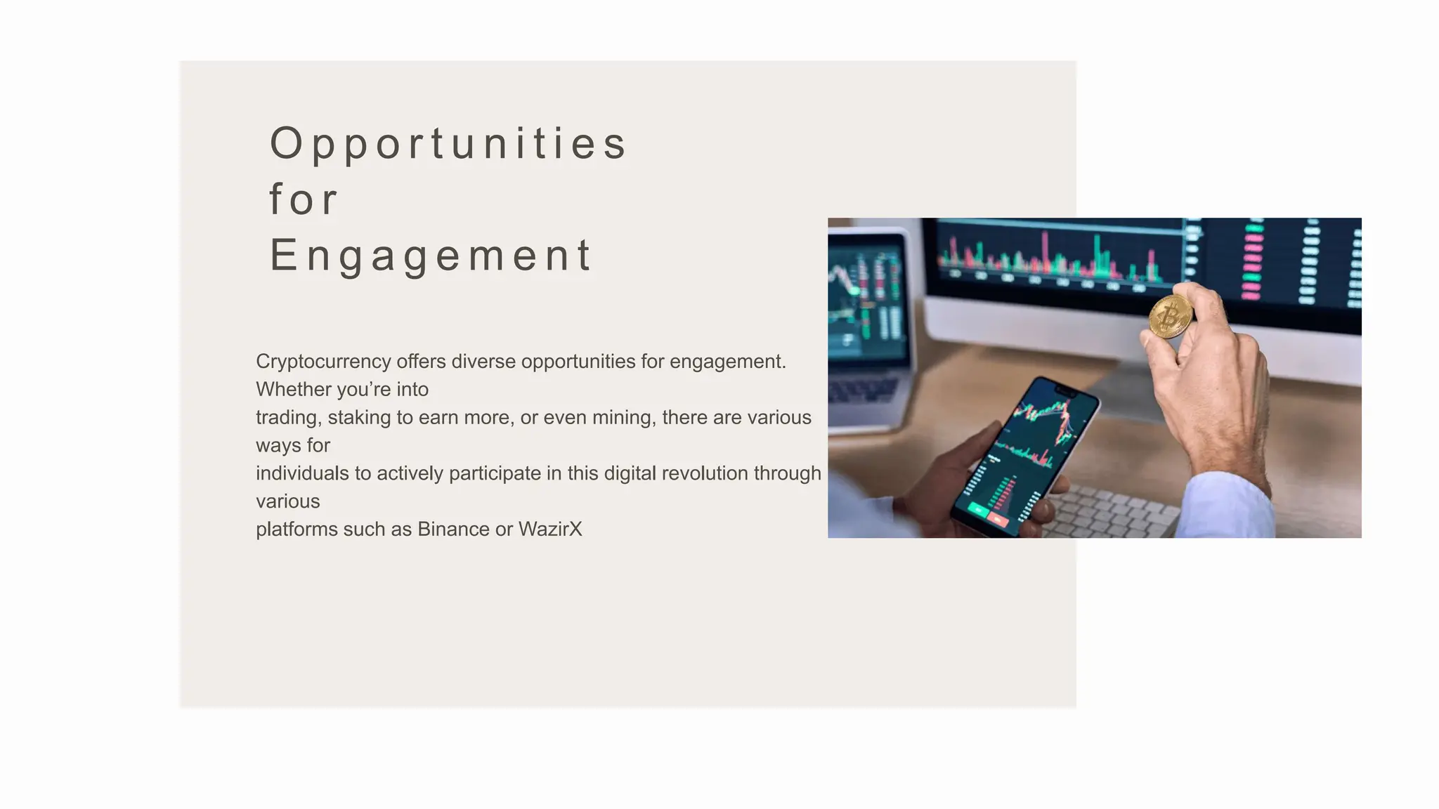 O p p o r t u n i t i e s
f o r
E n g a g e m e n t
Cryptocurrency offers diverse opportunities for engagement.
Whether you’re into
trading, staking to earn more, or even mining, there are various
ways for
individuals to actively participate in this digital revolution through
various
platforms such as Binance or WazirX
 