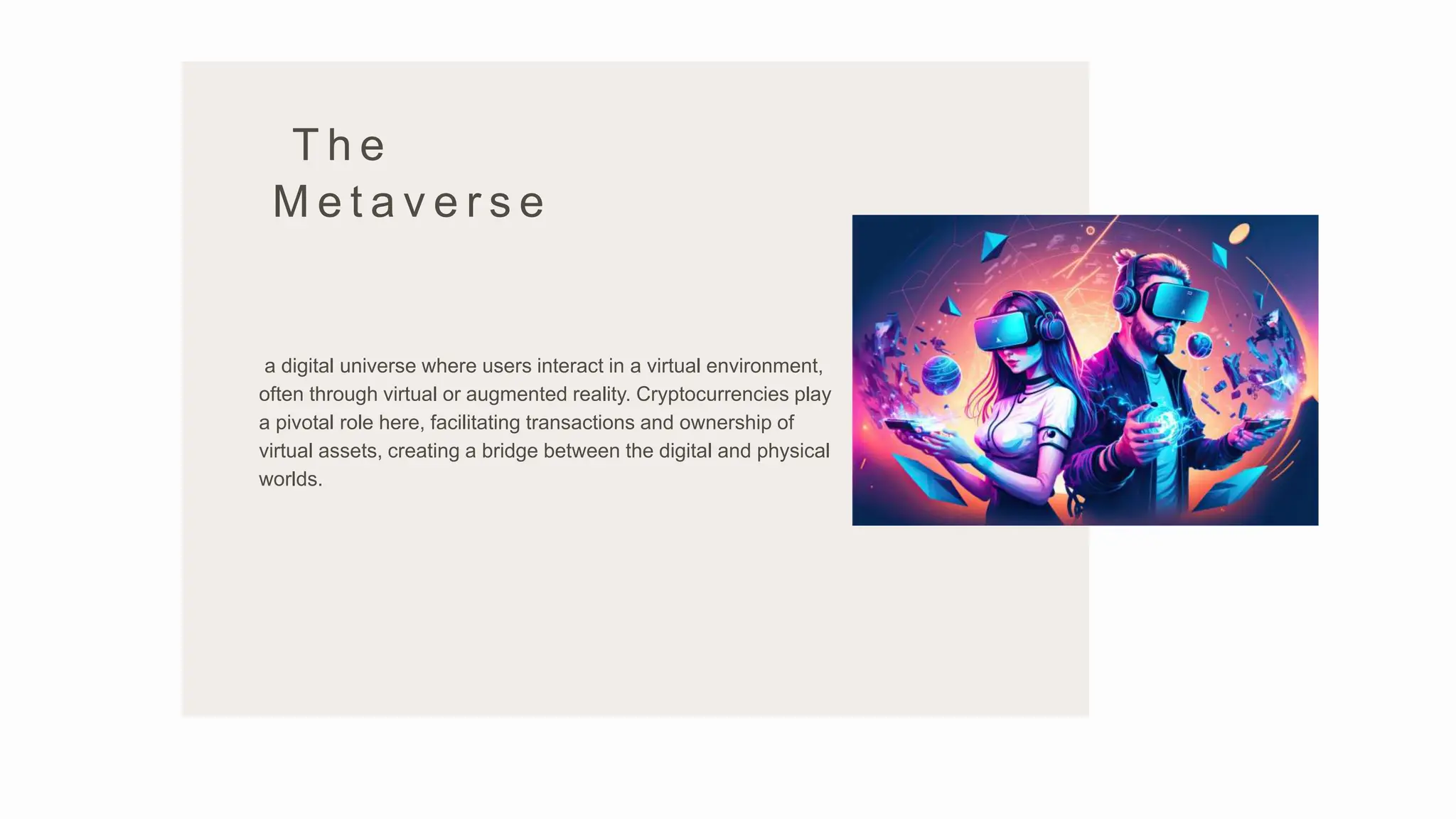 T h e
M e t a v e r s e
a digital universe where users interact in a virtual environment,
often through virtual or augmented reality. Cryptocurrencies play
a pivotal role here, facilitating transactions and ownership of
virtual assets, creating a bridge between the digital and physical
worlds.
 