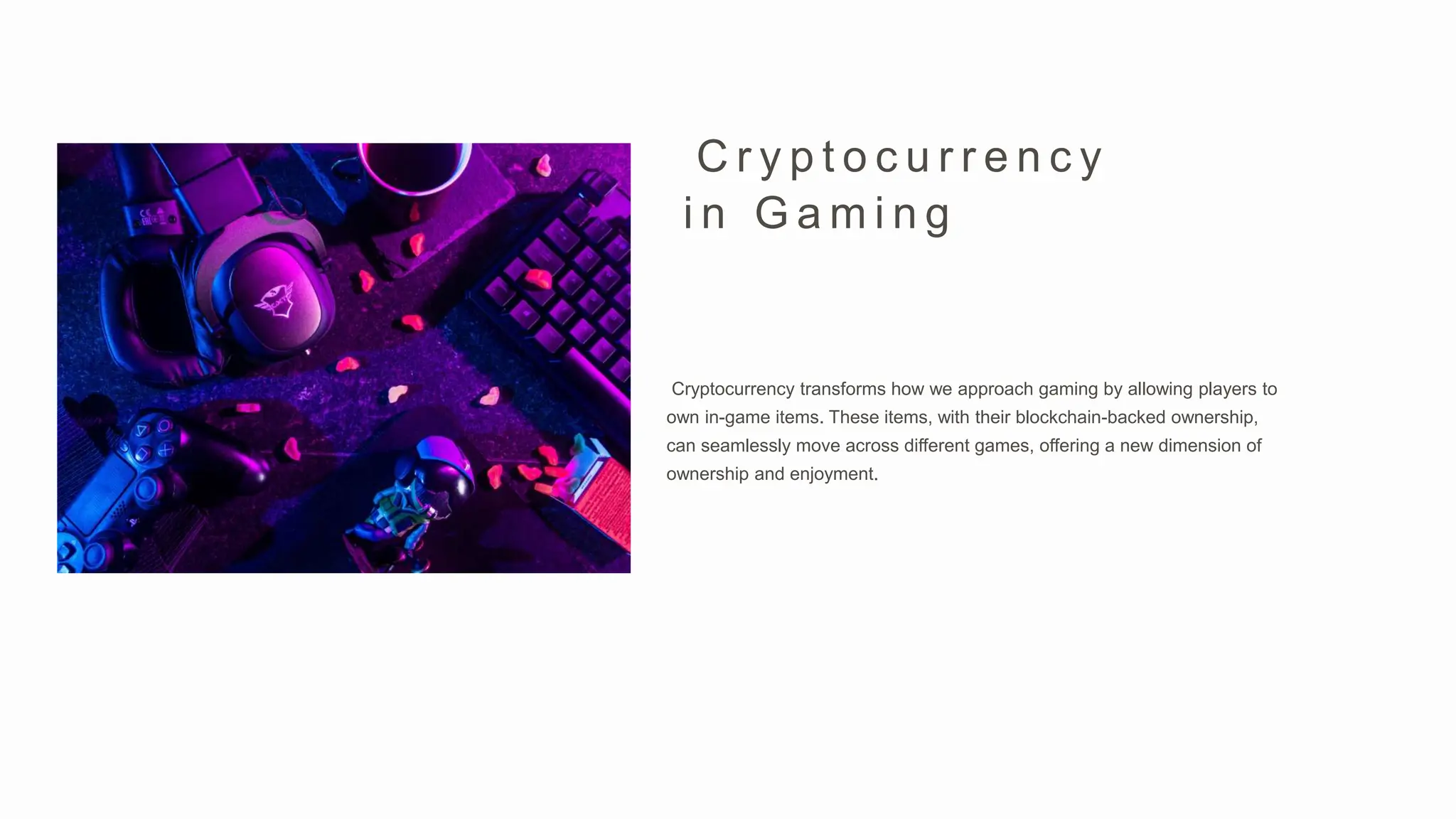 Cryptocurrency transforms how we approach gaming by allowing players to
own in-game items. These items, with their blockchain-backed ownership,
can seamlessly move across different games, offering a new dimension of
ownership and enjoyment.
C r y p t o c u r r e n c y
i n G a m i n g
 