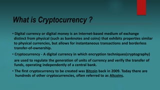 What is Cryptocurrency ?
• Digital currency or digital money is an Internet-based medium of exchange
distinct from physica...