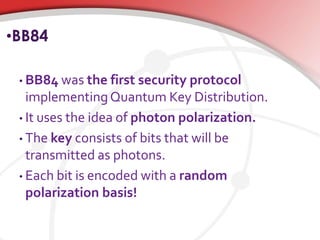 •BB84
• BB84 was the first security protocol
implementingQuantum Key Distribution.
• It uses the idea of photon polarization.
• The key consists of bits that will be
transmitted as photons.
• Each bit is encoded with a random
polarization basis!
 