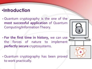•Introduction
• Quantum cryptography is the one of the
most successful application of Quantum
Computing/InformationTheory.
• For the first time in history, we can use
the forces of nature to implement
perfectly secure cryptosystems.
• Quantum cryptography has been proved
to work practically.
 