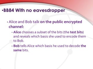 •BB84 With no eavesdropper
• Alice and Bob talk on the public encrypted
channel:
• Alice chooses a subset of the bits (the test bits)
and reveals which basis she used to encode them
to Bob.
• Bob tells Alice which basis he used to decode the
same bits.
 