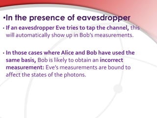 •In the presence of eavesdropper
• If an eavesdropper Eve tries to tap the channel, this
will automatically show up in Bob’s measurements.
• In those cases where Alice and Bob have used the
same basis, Bob is likely to obtain an incorrect
measurement: Eve’s measurements are bound to
affect the states of the photons.
 