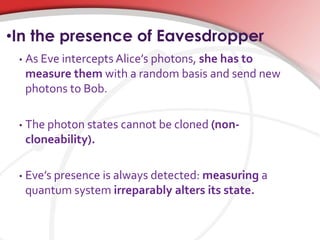•In the presence of Eavesdropper
• As Eve intercepts Alice’s photons, she has to
measure them with a random basis and send new
photons to Bob.
• The photon states cannot be cloned (non-
cloneability).
• Eve’s presence is always detected: measuring a
quantum system irreparably alters its state.
 