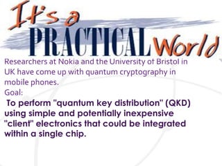 Researchers at Nokia and the University of Bristol in
UK have come up with quantum cryptography in
mobile phones.
Goal:
To perform "quantum key distribution" (QKD)
using simple and potentially inexpensive
"client" electronics that could be integrated
within a single chip.
 
