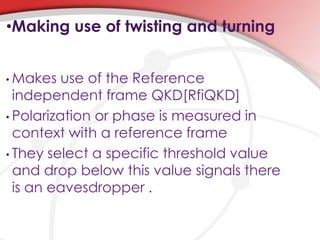 •Making use of twisting and turning
• Makes use of the Reference
independent frame QKD[RfiQKD]
• Polarization or phase is measured in
context with a reference frame
• They select a specific threshold value
and drop below this value signals there
is an eavesdropper .
 