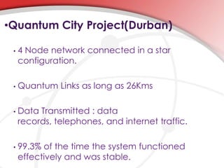 •Quantum City Project(Durban)
• 4 Node network connected in a star
configuration.
• Quantum Links as long as 26Kms
• Data Transmitted : data
records, telephones, and internet traffic.
• 99.3% of the time the system functioned
effectively and was stable.
 