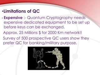 •Limitations of QC
• Expensive :- Quantum Cryptography needs
expensive dedicated equipment to be set up
before keys can be exchanged.
Approx. 25 Millions $ for 2000 Km network!!
Survey of 500 prospective QC users show they
prefer QC for banking/military purpose.
 