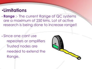 •Limitations
• Range :- The current Range of QC systems
are a maximum of 250 kms. Lot of active
research is being done to increase range!!
• Since one cant use
repeaters or amplifiers
Trusted nodes are
needed to extend the
Range.
 
