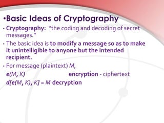 •Basic Ideas of Cryptography
• Cryptography: “the coding and decoding of secret
messages.”
• The basic idea is to modify a message so as to make
it unintelligible to anyone but the intended
recipient.
• For message (plaintext) M,
e(M, K) encryption - ciphertext
d[e(M, K), K] = M decryption
 