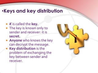 •Keys and key distribution
 K is called the key.
 The key is known only to
sender and receiver: it is
secret.
 Anyone who knows the key
can decrypt the message.
 Key distribution is the
problem of exchanging the
key between sender and
receiver.
 
