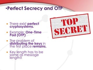 •Perfect Secrecy and OTP
 There exist perfect
cryptosystems.
 Example: One-Time
Pad (OTP)
 The problem of
distributing the keys in
the first place remains.
 Key length has to be
same as message
length!!
 