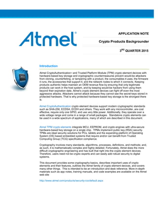 APPLICATION NOTE
Crypto Products Backgrounder
3RD
QUARTER 2015
Introduction
Atmel CryptoAuthentication™ and Trusted Platform Module (TPM) crypto element devices with
hardware-based key storage and cryptographic countermeasures prevent would-be attackers
from cloning, counterfeiting, or tampering with a product, the consumables it uses, the firmware
it runs, the accessories that support it, and the network nodes to which it connects. Keeping
products authentic helps maintain an OEM revenue flow by ensuring that only legitimate
products can work in the host system, and by keeping would-be hackers from using them
beyond their expiration date. Atmel’s crypto element devices can fight off even the most
aggressive attacks. Attackers cannot attack because they cannot see the secret keys stored in
protected hardware. That is why protected hardware-based key storage is the strongest there
is.
Atmel CryptoAuthentication crypto element devices support modern cryptographic standards
such as SHA-256, ECDSA, ECDH and others. They work with any microcontroller, are cost
effective, require only one GPIO, and use very little power. Additionally, they operate over a
wide voltage range and come in a range of small packages. Standalone crypto elements can
be used in a wide spectrum of applications, many of which are described in this document.
Atmel TPM crypto elements integrate MCU, EEPROM, and crypto engines with ultra-secure
hardware-based key storage on a single chip. TPMs implement public key (RSA) security.
TPMs are ideal security solutions for PCs, tablets and the expanding platform of Operating
System (OS) based embedded systems that require and/or can benefit from Trusted
Computing Group (TCG) specification compliance.
Cryptography involves many standards, algorithms, processes, definitions, and methods; and,
as such, it is mathematically complex and highly detailed. Fortunately, Atmel does the more
difficult cryptographic engineering and has built that right into the crypto element devices.
Therefore, users need not be crypto experts and can easily add robust security to digital
systems.
This document provides some cryptography basics, describes important uses of crypto
elements and their features, outlines the Atmel family of crypto element devices, and covers
many other things. This is intended to be an introduction and desk reference. More in-depth
materials such as app notes, training manuals, and code examples are available on the Atmel
web site
http://www.atmel.com/products/security-ics/default.aspx
Delete this instruction and edit date inside these brackets 07/07/2012Delete this instruction and edit date inside these brackets 07/07/2012
 