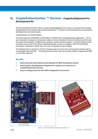 3Q2015 CRYPTO PRODUCTS BACKGROUNDR r12
106 Atmel | CRYPTO
73. CryptoAuthentication ™ Devices: CryptoAuthXplained Pro
Development Kit
Another development kit Atmel offers is called CryptoAuthXplained Pro, which is a standard 20-pin header
(daughterboard) that instantly adds CryptoAuthentication
(TM)
devices to the Atmel Xplained and XpalinedPro
developpment environment boards.
CryptoXplained runs ACES software.
The board supports ATSHA204A, ATECC508A,or ATAES132A in embedded design applications. This kit
gives engineers, developers, and decision makers a tool to understand the device architecture and its uses
for product authentication, confidential file protection, perform two-factor logons, or prevent software piracy.
Complete source code for the Atmel CryptoAuthentication devices is available in ASF (Atmel Software
Framework). Schematics, Gerber files, and a bill of materials are also available.
The software that you develop on the PC using this system can also serve as the base for porting code to
an embedded microcontroller. The Atmel-provided source code can be easily edited to integrate with ARM
or other MCU platforms.
Benefits
• Works with both Atmel Xplained and Xplained Pro MCU development boards
• Users familiar with Xplained and Xplained Pro systems can easily try out
CryptoAuthentication devices
• Easy to configure devices with ACES configuration environment
 