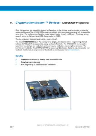 3Q2015 CRYPTO PRODUCTS BACKGROUNDR r12
107 Atmel | CRYPTO
74. CryptoAuthentication ™ Devices: AT88CK9000 Programmer
Once the developer has created the desired configurations for the devices, small production runs can be
accelerated by use of the AT88CK9000 programming board which securely programs up to 5 devices at the
same time. The production configuration image is easily loaded through a USB port. The image is then
securely stored on the board as an XML file generated by ACES.
Running production is as easy as pressing a button...literally.
The Atmel AT88CK9000 Secure Provisioning kit for CryptoAuthentication allows programming of small
batches of ATSHA204A devices quickly, easily, and cost-effectively. The AT88CK9000 decreases the
cycle times of prototype, pre-production, and lower-volume production, improving time to market. The
board is powered by the Atmel ARM and AVR® processors and includes a display to provide valuable user
feedback. Additionally, a comprehensive User Guide is downloadable from www.atmel.com.
Benefits
• Speed time to market by making early production runs
• Easy to program devices
• Can program up to 5 devices at the same time
 