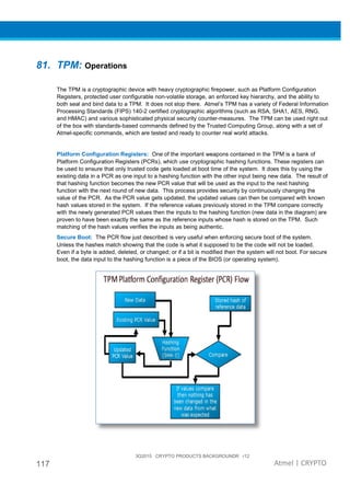 117
81. TPM: Operations
The TPM is a cryptographic device with heavy cryptographic firepower, such as Platform Configuration
Registers, protected user configurable non
both seal and bind data to a TPM.
Processing Standards (FIPS) 140
and HMAC) and various sophisticated physical security counter
of the box with standards-based commands defined by the Trusted Computing Group, along with a set of
Atmel-specific commands, which are tested and ready to counter real world attacks.
Platform Configuration Registers:
Platform Configuration Registers (PCRs), which use cryptographic hashing functions. These registers can
be used to ensure that only trusted code gets loaded at boot time of the system. It does this by using the
existing data in a PCR as one input to a hashing function with the other input being new data. The result of
that hashing function becomes the new PCR value that will be used as the input to the next hashing
function with the next round of new data. This process
value of the PCR. As the PCR value gets updated, the updated values can then be compared with known
hash values stored in the system. If the reference values previously stored in the TPM compare correctly
with the newly generated PCR values then the inputs to the hashing function (new data in the diagram) are
proven to have been exactly the same as the reference inputs whose hash is stored on the TPM. Such
matching of the hash values verifies the inputs as b
Secure Boot: The PCR flow just described is very useful when enforcing secure boot of the system.
Unless the hashes match showing that the code is what it supposed to be the code will not be loaded.
Even if a byte is added, deleted, or c
boot, the data input to the hashing function is a piece of the BIOS (or operating system).
3Q2015 CRYPTO PRODUCTS BACKGROUNDR r12
Operations
The TPM is a cryptographic device with heavy cryptographic firepower, such as Platform Configuration
Registers, protected user configurable non-volatile storage, an enforced key hierarchy, and the ability to
both seal and bind data to a TPM. It does not stop there. Atmel’s TPM has
Processing Standards (FIPS) 140-2 certified cryptographic algorithms (such as RSA, SHA1, AES, RNG,
and HMAC) and various sophisticated physical security counter-measures.
based commands defined by the Trusted Computing Group, along with a set of
specific commands, which are tested and ready to counter real world attacks.
Platform Configuration Registers: One of the important weapons contained in the TPM is a bank of
Platform Configuration Registers (PCRs), which use cryptographic hashing functions. These registers can
be used to ensure that only trusted code gets loaded at boot time of the system. It does this by using the
data in a PCR as one input to a hashing function with the other input being new data. The result of
that hashing function becomes the new PCR value that will be used as the input to the next hashing
function with the next round of new data. This process provides security by continuously changing the
value of the PCR. As the PCR value gets updated, the updated values can then be compared with known
hash values stored in the system. If the reference values previously stored in the TPM compare correctly
th the newly generated PCR values then the inputs to the hashing function (new data in the diagram) are
proven to have been exactly the same as the reference inputs whose hash is stored on the TPM. Such
matching of the hash values verifies the inputs as being authentic.
The PCR flow just described is very useful when enforcing secure boot of the system.
Unless the hashes match showing that the code is what it supposed to be the code will not be loaded.
Even if a byte is added, deleted, or changed; or if a bit is modified then the system will not boot. For secure
boot, the data input to the hashing function is a piece of the BIOS (or operating system).
3Q2015 CRYPTO PRODUCTS BACKGROUNDR r12
Atmel | CRYPTO
The TPM is a cryptographic device with heavy cryptographic firepower, such as Platform Configuration
volatile storage, an enforced key hierarchy, and the ability to
Atmel’s TPM has a variety of Federal Information
2 certified cryptographic algorithms (such as RSA, SHA1, AES, RNG,
The TPM can be used right out
based commands defined by the Trusted Computing Group, along with a set of
specific commands, which are tested and ready to counter real world attacks.
contained in the TPM is a bank of
Platform Configuration Registers (PCRs), which use cryptographic hashing functions. These registers can
be used to ensure that only trusted code gets loaded at boot time of the system. It does this by using the
data in a PCR as one input to a hashing function with the other input being new data. The result of
that hashing function becomes the new PCR value that will be used as the input to the next hashing
provides security by continuously changing the
value of the PCR. As the PCR value gets updated, the updated values can then be compared with known
hash values stored in the system. If the reference values previously stored in the TPM compare correctly
th the newly generated PCR values then the inputs to the hashing function (new data in the diagram) are
proven to have been exactly the same as the reference inputs whose hash is stored on the TPM. Such
The PCR flow just described is very useful when enforcing secure boot of the system.
Unless the hashes match showing that the code is what it supposed to be the code will not be loaded.
hanged; or if a bit is modified then the system will not boot. For secure
boot, the data input to the hashing function is a piece of the BIOS (or operating system).
 