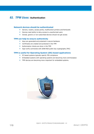 3Q2015 CRYPTO PRODUCTS BACKGROUNDR r12
119 Atmel | CRYPTO
82. TPM Uses: Authentication
Network devices should be authenticated
• Servers, routers, access points, multifunction printers and femtocells
• Devices need ability to deny access to unauthorized users
• Cloned, generic or non-subscribed devices should not get access
TPM can help to ensure authenticity
• Keys are generated and protected in secure hardware
• Certificates are created and protected in the TPM
• Authorization checks are done in the TPM
• Sign-verify commands with 2048-RSA public key cryptography (PKI)
TPM is useful for Operating System (OS) based applications
• PC based systems typically specify TPG compliance
• Embedded systems with operating systems are becoming more commonplace
• TPM devices are becoming more important for embedded systems.
 