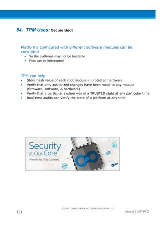 3Q2015 CRYPTO PRODUCTS BACKGROUNDR r12
121 Atmel | CRYPTO
84. TPM Uses: Secure Boot
Platforms configured with different software modules can be
corrupted
• So the platforms may not be trustable
• Files can be intercepted
TPM can help
• Store hash value of each root module in protected hardware
• Verify that only authorized changes have been made to any module
(firmware, software, & hardware)
• Verify that a particular system was in a TRUSTED state at any particular time
• Real-time audits can verify the state of a platform at any time
 