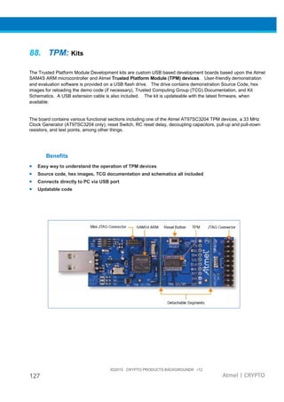 3Q2015 CRYPTO PRODUCTS BACKGROUNDR r12
127 Atmel | CRYPTO
88. TPM: Kits
The Trusted Platform Module Development kits are custom USB based development boards based upon the Atmel
SAM4S ARM microcontroller and Atmel Trusted Platform Module (TPM) devices. User-friendly demonstration
and evaluation software is provided on a USB flash drive. The drive contains demonstration Source Code, hex
images for reloading the demo code (if necessary), Trusted Computing Group (TCG) Documentation, and Kit
Schematics. A USB extension cable is also included. The kit is updateable with the latest firmware, when
available.
The board contains various functional sections including one of the Atmel AT97SC3204 TPM devices, a 33 MHz
Clock Generator (AT97SC3204 only), reset Switch, RC reset delay, decoupling capacitors, pull-up and pull-down
resistors, and test points, among other things.
Benefits
• Easy way to understand the operation of TPM devices
• Source code, hex images, TCG documentation and schematics all included
• Connects directly to PC via USB port
• Updatable code
 