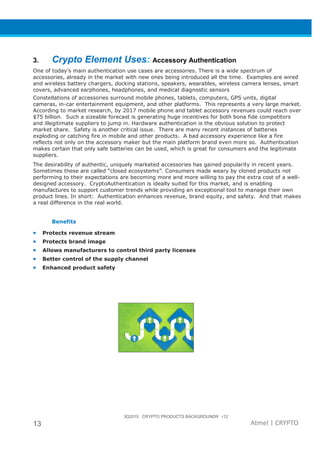 3Q2015 CRYPTO PRODUCTS BACKGROUNDR r12
13 Atmel | CRYPTO
3. Crypto Element Uses: Accessory Authentication
One of today’s main authentication use cases are accessories. There is a wide spectrum of
accessories, already in the market with new ones being introduced all the time. Examples are wired
and wireless battery chargers, docking stations, speakers, wearables, wireless camera lenses, smart
covers, advanced earphones, headphones, and medical diagnostic sensors
Constellations of accessories surround mobile phones, tablets, computers, GPS units, digital
cameras, in-car entertainment equipment, and other platforms. This represents a very large market.
According to market research, by 2017 mobile phone and tablet accessory revenues could reach over
$75 billion. Such a sizeable forecast is generating huge incentives for both bona fide competitors
and illegitimate suppliers to jump in. Hardware authentication is the obvious solution to protect
market share. Safety is another critical issue. There are many recent instances of batteries
exploding or catching fire in mobile and other products. A bad accessory experience like a fire
reflects not only on the accessory maker but the main platform brand even more so. Authentication
makes certain that only safe batteries can be used, which is great for consumers and the legitimate
suppliers.
The desirability of authentic, uniquely marketed accessories has gained popularity in recent years.
Sometimes these are called “closed ecosystems”. Consumers made weary by cloned products not
performing to their expectations are becoming more and more willing to pay the extra cost of a well-
designed accessory. CryptoAuthentication is ideally suited for this market, and is enabling
manufactures to support customer trends while providing an exceptional tool to manage their own
product lines. In short: Authentication enhances revenue, brand equity, and safety. And that makes
a real difference in the real world.
Benefits
• Protects revenue stream
• Protects brand image
• Allows manufacturers to control third party licenses
• Better control of the supply channel
• Enhanced product safety
 