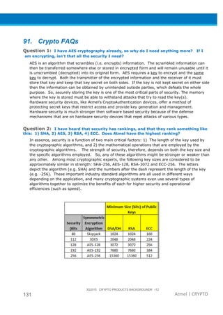 3Q2015 CRYPTO PRODUCTS BACKGROUNDR r12
131 Atmel | CRYPTO
91. Crypto FAQs
Question 1: I have AES cryptography already, so why do I need anything more? If I
am encrypting, isn’t that all the security I need?
AES is an algorithm that scrambles (i.e. encrypts) information. The scrambled information can
then be transferred somewhere else or stored in encrypted form and will remain unusable until it
is unscrambled (decrypted) into its original form. AES requires a key to encrypt and the same
key to decrypt. Both the transmitter of the encrypted information and the receiver of it must
store that key and keep that key secret on both sides. If the key is not kept secret on either side
then the information can be obtained by unintended outside parties, which defeats the whole
purpose. So, securely storing the key is one of the most critical parts of security. The memory
where the key is stored must be able to withstand attacks that try to read the key(s).
Hardware security devices, like Atmel’s CryptoAuthentication devices, offer a method of
protecting secret keys that restrict access and provide key generation and management.
Hardware security is much stronger then software based security because of the defense
mechanisms that are on hardware security devices that repel attacks of various types.
Question 2: I have heard that security has rankings, and that they rank something like
this: 1) SHA, 2) AES, 3) RSA, 4) ECC. Does Atmel have the highest ranking?
In essence, security is a function of two main critical factors: 1) The length of the key used by
the cryptographic algorithms, and 2) the mathematical operations that are employed by the
cryptographic algorithms. The strength of security, therefore, depends on both the key size and
the specific algorithms employed. So, any of these algorithms might be stronger or weaker than
any other. Among most cryptographic experts, the following key sizes are considered to be
approximately similar in strength: SHA-256, AES-128, RSA-3072 and ECC-256. The letters
depict the algorithm (e.g. SHA) and the numbers after the dash represent the length of the key
(e.g. -256). These important industry standard algorithms are all used in different ways
depending on the application, and many cryptographic systems even use several types of
algorithms together to optimize the benefits of each for higher security and operational
efficiencies (such as speed).
 