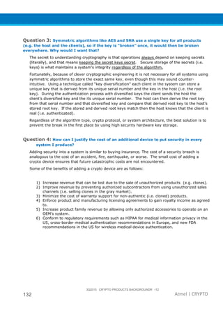3Q2015 CRYPTO PRODUCTS BACKGROUNDR r12
132 Atmel | CRYPTO
Question 3: Symmetric algorithms like AES and SHA use a single key for all products
(e.g. the host and the clients), so if the key is “broken” once, it would then be broken
everywhere. Why would I want that?
The secret to understanding cryptography is that operations always depend on keeping secrets
(literally), and that means keeping the secret keys secret. Secure storage of the secrets (i.e.
keys) is what maintains a system’s integrity regardless of the algorithm.
Fortunately, because of clever cryptographic engineering it is not necessary for all systems using
symmetric algorithms to store the exact same key, even though this may sound counter-
intuitive. Using a technique called “key diversification” each client in the system can store a
unique key that is derived from its unique serial number and the key in the host (i.e. the root
key). During the authentication process with diversified keys the client sends the host the
client’s diversified key and the its unique serial number. The host can then derive the root key
from that serial number and that diversified key and compare that derived root key to the host’s
stored root key. If the stored and derived root keys match then the host knows that the client is
real (i.e. authenticated).
Regardless of the algorithm type, crypto protocol, or system architecture, the best solution is to
prevent the break in the first place by using high security hardware key storage.
Question 4: How can I justify the cost of an additional device to put security in every
system I produce?
Adding security into a system is similar to buying insurance. The cost of a security breach is
analogous to the cost of an accident, fire, earthquake, or worse. The small cost of adding a
crypto device ensures that future catastrophic costs are not encountered.
Some of the benefits of adding a crypto device are as follows:
1) Increase revenue that can be lost due to the sale of unauthorized products (e.g. clones).
2) Improve revenue by preventing authorized subcontractors from using unauthorized sales
channels (i.e. selling clones in the gray market).
3) Minimize the cost of warranty support for non-authentic (i.e. cloned) products.
4) Enforce product and manufacturing licensing agreements to gain royalty income as agreed
to.
5) Increase product family revenue by allowing only authorized accessories to operate on an
OEM’s system.
6) Conform to regulatory requirements such as HIPAA for medical information privacy in the
US, cross-border medical authentication recommendations in Europe, and new FDA
recommendations in the US for wireless medical device authentication.
 