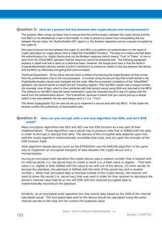 3Q2015 CRYPTO PRODUCTS BACKGROUNDR r12
133 Atmel | CRYPTO
Question 5: How do I protect the bus between the crypto device and microprocessor?
The question often comes up about how to ensure that the communication between the crypto device and the
host MCU is not attacked by a man-in-the-middle. In order to prevent a hacker from manipulating the bus
between the two chips, the “Authentication OK” signal (i.e. the Boolean response) can be uniquely encrypted by
the crypto IC.
One way to secure the bus between the crypto IC and MCU is to perform an authentication on the result of
crypto calculation on crypto device (this is called the CheckMAC function). The idea is to make sure that when
the authentication (i.e. crypto) device puts out the Boolean response (which means “True” or “False”, or one or
zero) from the Check MAC operation that the response cannot be tampered with. The following paragraph
explains in detail how that is done on a technical basis. However, the simple point here is that the Atmel’s
CryptoAuthentication devices contain a built-in mechanism to prevent an attack on the bus between the device
and the MCU by effectively encrypting that communication.
Technical Explanation: All the Atmel devices have a method of protecting the single Boolean bit that comes
from the authentication chip to the microprocessor. It involves using the second key that is both stored in the
CryptoAuthentication device and compiled into the code. After the successful completion of the “CheckMAC”
operation, the second secret is copied into the TempKey register. Then the MCU sends over a unique number
(for example, time of day), which is then combined with that second secret using SHA and returned to the MCU.
The software on the MCU does the same combination using the compiled secret to see if it agrees with the
result from the authentication device. This is beneficial, because it means that you cannot just put a simple
switch in the wire between the two and always send a 1 (i.e. “True”).
The Atmel cryptographic ICs can also be set up to implement a secure boot with any MCU. In this mode the
devices confirm the authenticity of downloaded code.
Question 6: How can you encrypt with a one way algorithm like SHA, and isn’t XOR
weak?
Many encryption algorithms like DES and AES use the XOR function as a key part of their
implementation. Those algorithms use a secret key to produce code that is XORed with the data
in order to encrypt or decrypt that data. The secrecy of the encrypted data depends upon how
well the crypto algorithm mathematically scrambles that code, and not upon the strength of the
XOR function itself.
Hash algorithm-based devices (such as the ATSHA204) use the SHA256 algorithm in the same
way to implement an encrypted transport of data between the crypto device and a
microprocessor.
During an encrypted read operation the crypto device uses a random number that is hashed with
an internal secret (i.e. the secret key) to create a result (i.e. a hash value or digest). That hash
value (i.e. digest) is then XORed with the value to be sent out of the device. (In other words, to
encrypt the plaintext, the plaintext is XORed with the hash of the secret key and a random
number.) When that encrypted data is received outside of the crypto device, the receiver will
need to know the secret (i.e. secret key) that was used in order for that receiver to reproduce the
device’s internal value that he or she will XOR with the received encrypted data to
mathematically reconstruct the plaintext.
Similarly, on an encrypted write operation the chip inserts data based on the XOR of the internal
calculated result. The encrypted data sent to the device should be calculated using the same
internal secrets or the chip will not contain the expected value.
 