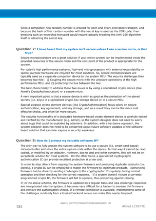 3Q2015 CRYPTO PRODUCTS BACKGROUNDR r12
134 Atmel | CRYPTO
Since a completely new random number is created for each and every encrypted transport, and
because the hash of that random number with the secret key is used as the XOR code, then
breaking such an encrypted transport would require actually breaking the SHA-256 algorithm
itself or obtaining the secret key.
Question 7: I have heard that my system isn’t secure unless I use a secure micro, is that
true?
Secure microprocessors are a great solution if your entire system can be implemented inside the
provided resources of the secure micro and the cost point of the product is appropriate for the
system.
For today’s high performance systems, high-end microprocessors with external expandability or
special purpose hardware are required for most solutions. So, secure microprocessors are
typically used as a separate companion device to the system MCU. The security challenges then
becomes two-fold: 1) Coupling the secure micro with the unsecure operations of the high
performance MCU, and 2) protecting the bus between the two.
The best choice today to address those two issues is by using a specialized crypto device (like
Atmel’s CryptoAuthentication) or a secure micro.
A very important point is that a secure device is only as good as the protection of the stored
secrets (i.e. keys) in a specialized crypto key storage device or in a secure MCU.
Special purpose crypto element devices (like CryptoAuthentication) focus solely on secure
authentication, key agreement, and key storage, and as a result they can be the more cost
effective choice, and often far more secure.
The security functionality of a dedicated hardware-based crypto element device is carefully tested
and verified by the manufacturer (e.g. Atmel), so the system designer does not need to worry
about bugs that could be exploited by attackers. In addition, with a hardware approach, the
system designer does not need to be concerned about future software updates of the software-
based solution that can later expose a security weakness.
Question 8: How do I protect my valuable software IP?
The only way to fully protect the system software is to use a secure (i.e. smart card based)
microcontroller and store the entire system code within the device. In that way it cannot be read,
copied, or modified by an attacker. However, due to cost and other concerns, this will not be an
acceptable solution for most systems. On the other hand, a specialized cryptographic
authentication IC can provide excellent protection at a low cost.
In order to stop others from copying the system firmware and producing duplicate products (i.e.
clones), a crypto IC can be employed to match the firmware to legitimate products. Authorizing
firmware can be done by sending challenges to the cryptographic IC regularly during normal
operation and then checking for the correct response. If a system doesn’t include a correctly
programmed crypto IC, the firmware will fail to operate, thus protecting against cloning.
If, in the above scheme, the firmware is updated on a regular basis and new challenge-responses
are incorporated into the system, it becomes very difficult for a hacker to analyze the firmware
and remove the authorization checks. If a remote connection is available, implementing some of
the challenges randomly from a trusted backend server can make this nearly foolproof.
 