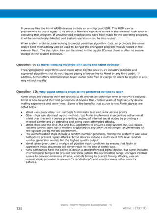 3Q2015 CRYPTO PRODUCTS BACKGROUNDR r12
135 Atmel | CRYPTO
Processors like the Atmel ARM9 devices include an on-chip boot ROM. This ROM can be
programmed to use a crypto IC to check a firmware signature stored in the external flash prior to
executing that program. If unauthorized modifications have been made to the operating program,
it will be immediately detected and system operations can be interrupted.
When system architects are looking to protect sensitive algorithm, data, or protocols, the same
secure boot methodology can be used to decrypt the encrypted program module stored in the
external flash. The decryption key can be stored in the crypto IC since there is often no secure
storage in the system processor.
Question 9: Is there licensing involved with using the Atmel devices?
The cryptographic algorithms used inside Atmel Crypto devices are industry-standard and
approved algorithms that do not require paying a license fee to Atmel or any third party. In
addition, Atmel offers communication layer source code free of charge for users to employ in any
way without royalty.
Question 10: Why would Atmel’s chips be the preferred devices to use?
Atmel chips are designed from the ground up to provide an ultra-high level of hardware security.
Atmel is now beyond the third generation of devices that contain years of high security device
making experience and know-how. Some of the benefits that accrue to the Atmel devices are
noted below:
• Atmel uses proprietary test methods to eliminate test and probe access points
• Other chips use standard layout methods, but Atmel implements a serpentine active metal
shield over the entire device preventing probing of internal secret nodes by providing a
physical barrier and by detecting and acting upon attempted attacks.
• Atmel chips use the SHA-256 and ECC algorithms to ensure a long system life. CRC based
systems cannot stand up to modern cryptanalysis and SHA-1 is no longer recommended for
new system use by the US government.
• Few authentication chips include a random number generator, forcing the system to use weak
methods to prevent replay attacks. Atmel devices include a multi-level FIPs level random
number generator on-chip for the highest quality output.
• Atmel takes great care to analyze all possible input conditions to ensure that faulty or
aggressive input sequences will never result in the loss of secret data.
• Many companies have the ability to design a straightforward digital device. But Atmel includes
environmental tampers to prevent operation outside the specification range, encrypts internal
busses to prevent emissions attacks, controls timing to prevent timing attacks, uses an
internal clock generator to prevent “over-clocking”, and provides many other security
features.
 